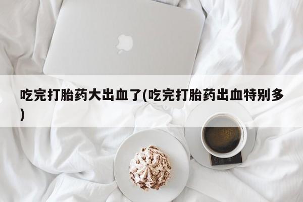 米非米索打胎药专卖微信吃完打胎药大出血了(吃完打胎药出血特别多)