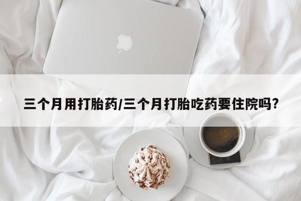 米非米索打胎药专卖微信三个月用打胎药/三个月打胎吃药要住院吗?