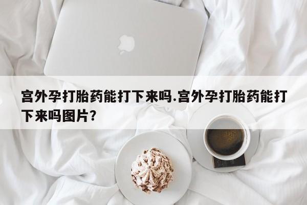 米非米索打胎药专卖微信宫外孕打胎药能打下来吗.宫外孕打胎药能打下来吗图片？