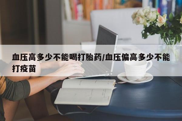 米非米索打胎药专卖微信血压高多少不能喝打胎药/血压偏高多少不能打疫苗