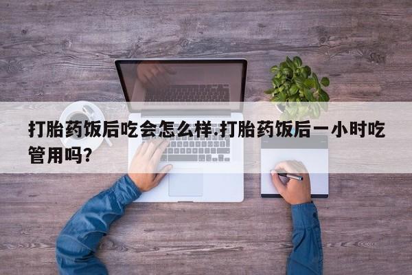 米非米索打胎药专卖微信打胎药饭后吃会怎么样.打胎药饭后一小时吃管用吗？