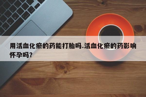 米非米索打胎药专卖微信用活血化瘀的药能打胎吗.活血化瘀的药影响怀孕吗？