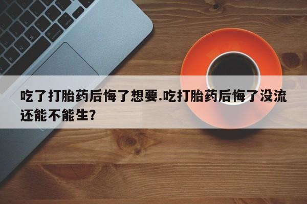 米非米索打胎药专卖微信吃了打胎药后悔了想要.吃打胎药后悔了没流还能不能生？