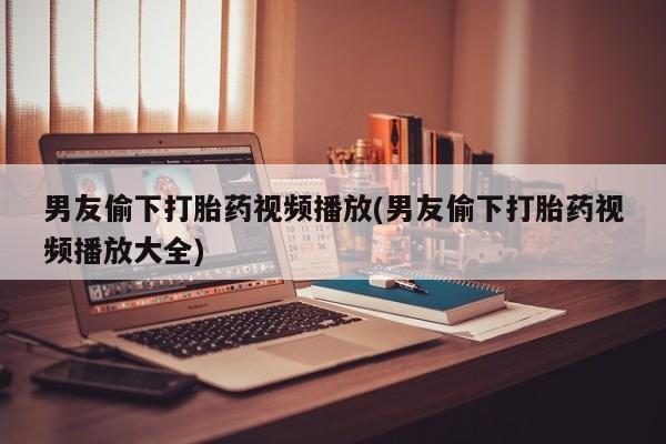 米非米索打胎药专卖微信男友偷下打胎药视频播放(男友偷下打胎药视频播放大全)
