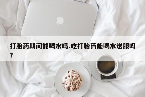 米非米索打胎药专卖微信打胎药期间能喝水吗.吃打胎药能喝水送服吗？