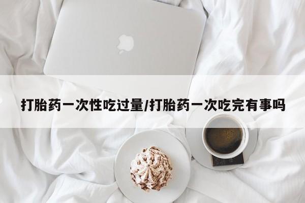 米非米索打胎药专卖微信打胎药一次性吃过量/打胎药一次吃完有事吗