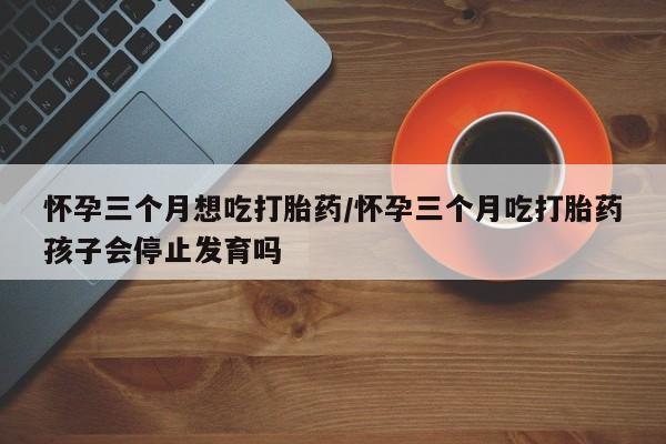 米非米索打胎药专卖微信怀孕三个月想吃打胎药/怀孕三个月吃打胎药孩子会停止发育吗
