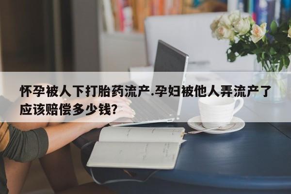米非米索打胎药专卖微信怀孕被人下打胎药流产.孕妇被他人弄流产了应该赔偿多少钱？