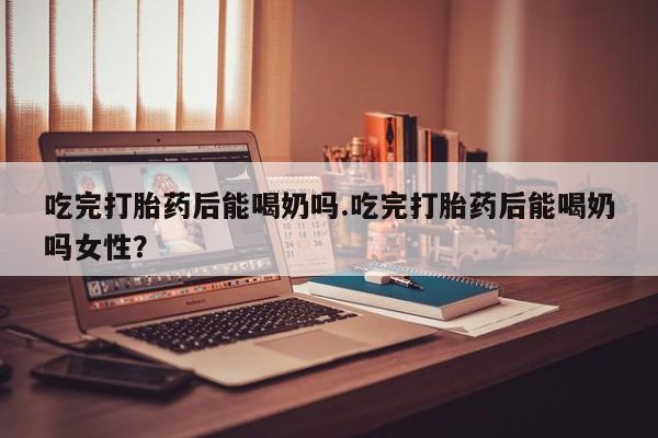 米非米索打胎药专卖微信吃完打胎药后能喝奶吗.吃完打胎药后能喝奶吗女性？