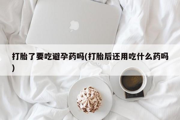 米非米索打胎药专卖微信打胎了要吃避孕药吗(打胎后还用吃什么药吗)