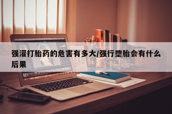 米非米索打胎药专卖微信强灌打胎药的危害有多大/强行堕胎会有什么后果