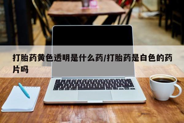 米非米索打胎药专卖微信打胎药黄色透明是什么药/打胎药是白色的药片吗