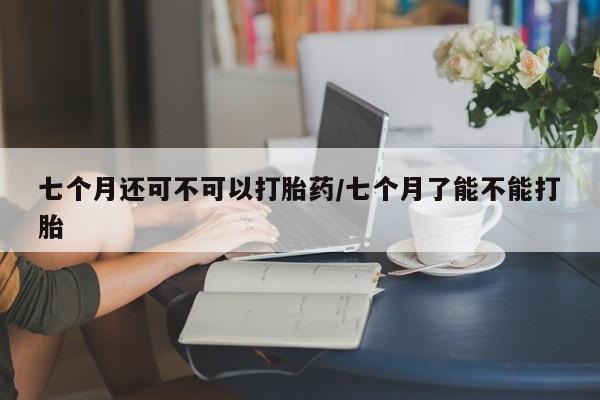米非米索打胎药专卖微信七个月还可不可以打胎药/七个月了能不能打胎