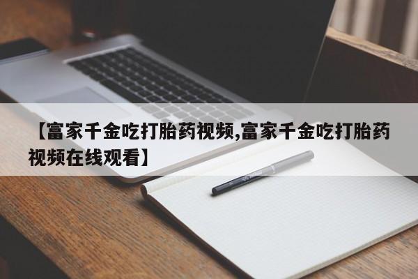 米非米索打胎药专卖微信【富家千金吃打胎药视频,富家千金吃打胎药视频在线观看】