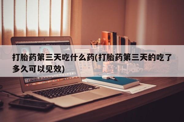米非米索打胎药专卖微信打胎药第三天吃什么药(打胎药第三天的吃了多久可以见效)