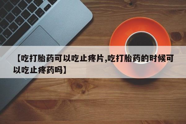 米非米索打胎药专卖微信【吃打胎药可以吃止疼片,吃打胎药的时候可以吃止疼药吗】