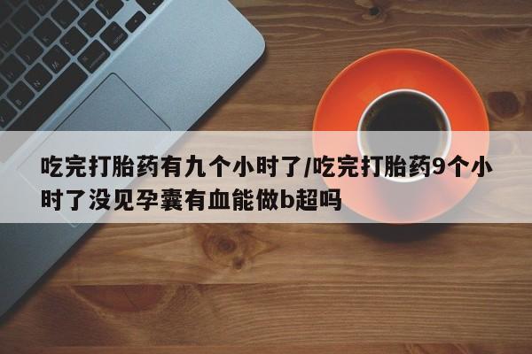 米非米索打胎药专卖微信吃完打胎药有九个小时了/吃完打胎药9个小时了没见孕囊有血能做b超吗
