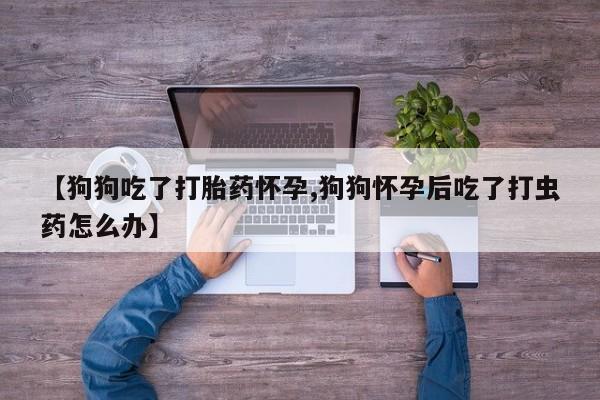米非米索打胎药专卖微信【狗狗吃了打胎药怀孕,狗狗怀孕后吃了打虫药怎么办】