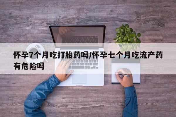 米非米索打胎药专卖微信怀孕7个月吃打胎药吗/怀孕七个月吃流产药有危险吗