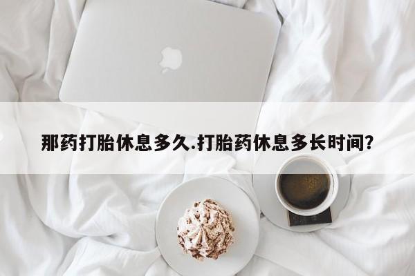 米非米索打胎药专卖微信那药打胎休息多久.打胎药休息多长时间？
