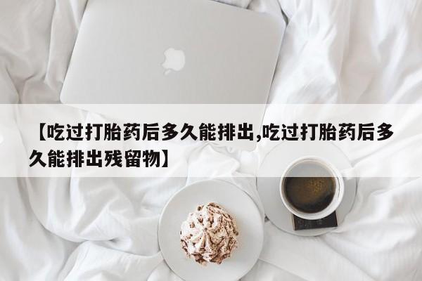 米非米索打胎药专卖微信【吃过打胎药后多久能排出,吃过打胎药后多久能排出残留物】