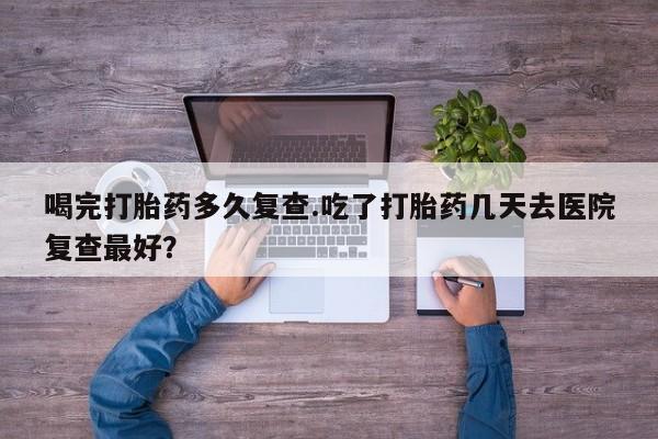 米非米索打胎药专卖微信喝完打胎药多久复查.吃了打胎药几天去医院复查最好？