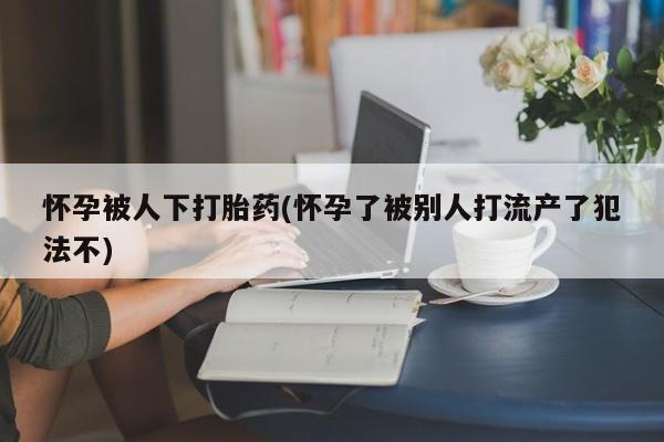 米非米索打胎药专卖微信怀孕被人下打胎药(怀孕了被别人打流产了犯法不)