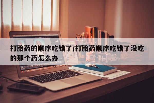 米非米索打胎药专卖微信打胎药的顺序吃错了/打胎药顺序吃错了没吃的那个药怎么办