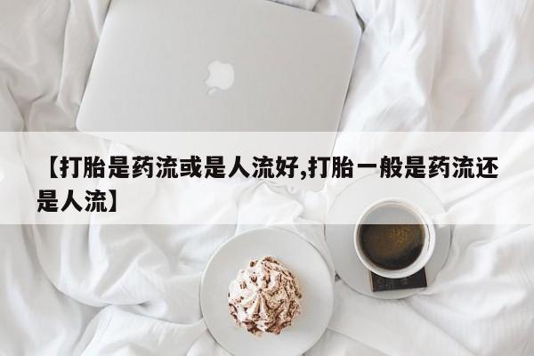 米非米索打胎药专卖微信【打胎是药流或是人流好,打胎一般是药流还是人流】