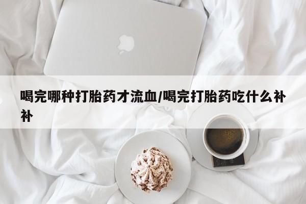 米非米索打胎药专卖微信喝完哪种打胎药才流血/喝完打胎药吃什么补补