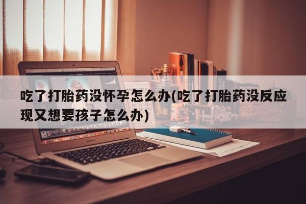 米非米索打胎药专卖微信吃了打胎药没怀孕怎么办(吃了打胎药没反应现又想要孩子怎么办)