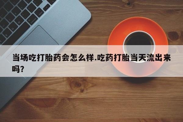 米非米索打胎药专卖微信当场吃打胎药会怎么样.吃药打胎当天流出来吗？
