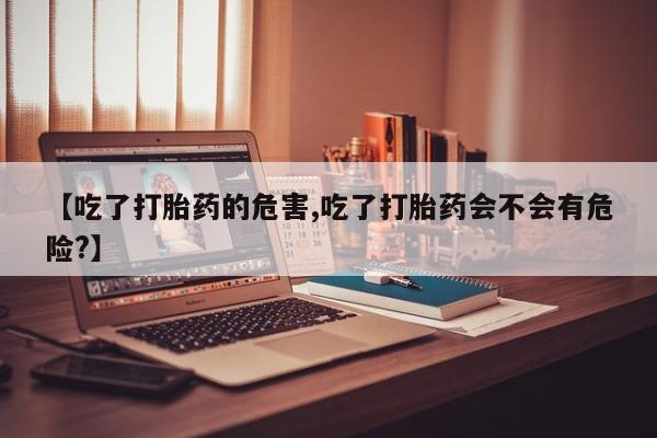 米非米索打胎药专卖微信【吃了打胎药的危害,吃了打胎药会不会有危险?】