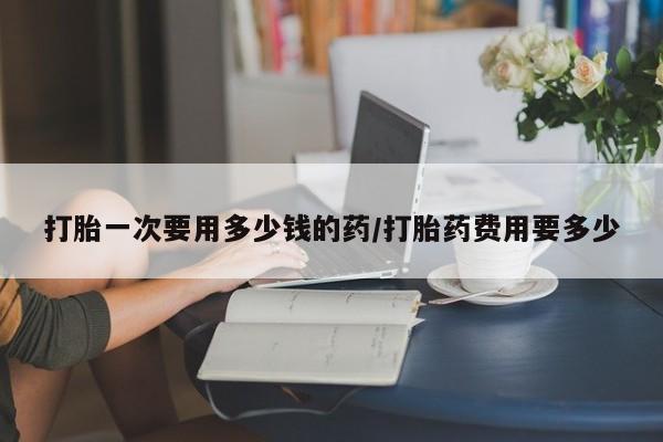 米非米索打胎药专卖微信打胎一次要用多少钱的药/打胎药费用要多少