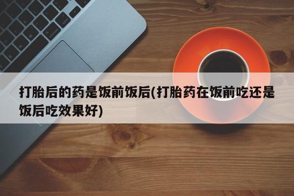 米非米索打胎药专卖微信打胎后的药是饭前饭后(打胎药在饭前吃还是饭后吃效果好)