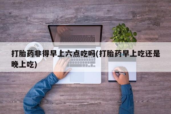 米非米索打胎药专卖微信打胎药非得早上六点吃吗(打胎药早上吃还是晚上吃)
