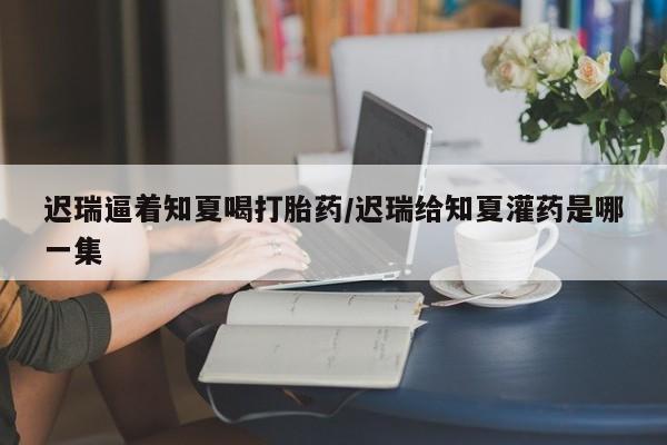 米非米索打胎药专卖微信迟瑞逼着知夏喝打胎药/迟瑞给知夏灌药是哪一集