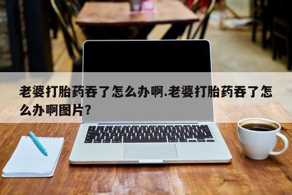 米非米索打胎药专卖微信老婆打胎药吞了怎么办啊.老婆打胎药吞了怎么办啊图片？