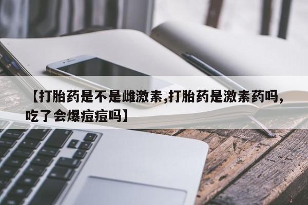 米非米索打胎药专卖微信【打胎药是不是雌激素,打胎药是激素药吗,吃了会爆痘痘吗】