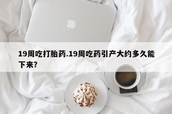 米非米索打胎药专卖微信19周吃打胎药.19周吃药引产大约多久能下来？