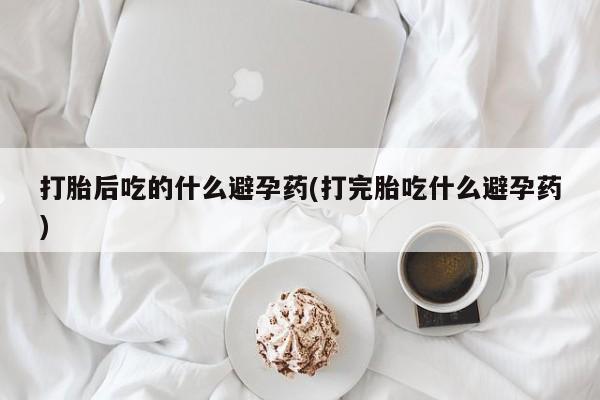 米非米索打胎药专卖微信打胎后吃的什么避孕药(打完胎吃什么避孕药)