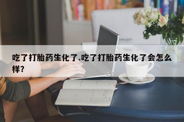 米非米索打胎药专卖微信吃了打胎药生化了.吃了打胎药生化了会怎么样？
