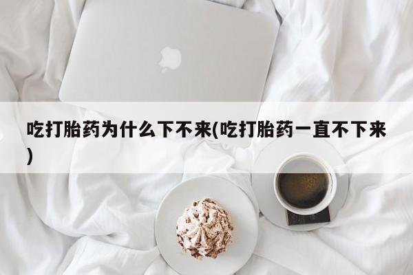 米非米索打胎药专卖微信吃打胎药为什么下不来(吃打胎药一直不下来)