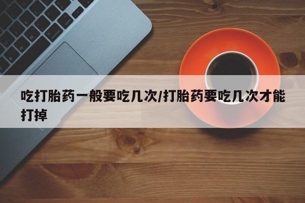 米非米索打胎药专卖微信吃打胎药一般要吃几次/打胎药要吃几次才能打掉