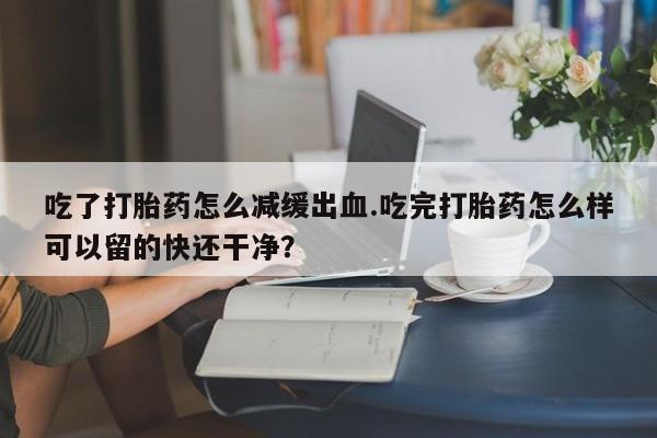米非米索打胎药专卖微信吃了打胎药怎么减缓出血.吃完打胎药怎么样可以留的快还干净？