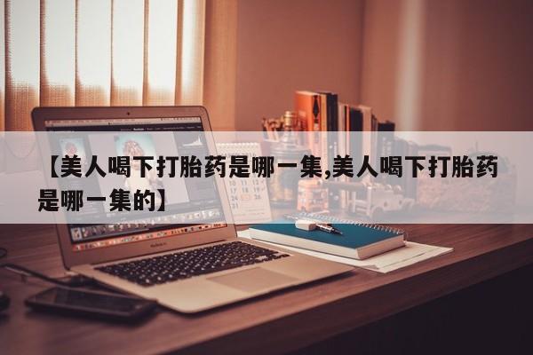 米非米索打胎药专卖微信【美人喝下打胎药是哪一集,美人喝下打胎药是哪一集的】