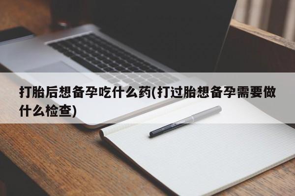 米非米索打胎药专卖微信打胎后想备孕吃什么药(打过胎想备孕需要做什么检查)